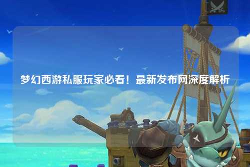夢幻西游私服玩家必看！最新發(fā)布網(wǎng)深度解析