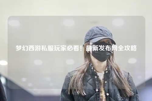 夢幻西游私服玩家必看！最新發(fā)布網(wǎng)全攻略
