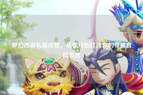 夢幻西游私服攻略，從零開始打造你的專屬冒險(xiǎn)世界