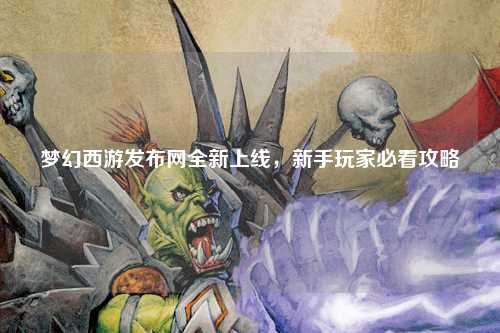 夢幻西游發(fā)布網(wǎng)全新上線，新手玩家必看攻略