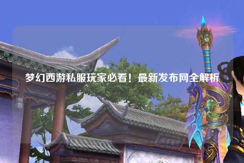 夢幻西游私服玩家必看！最新發(fā)布網全解析